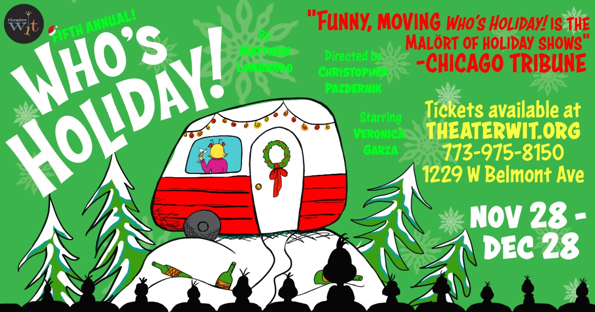 An ad for Who's Holiday! Text reads: "Fifth Annual! Who's Holiday By Matthew Lombardo Directed by Christopher Pazdernik Starring Veronica Garza "Who's Holiday! is the Malort of Holiday shows! — Chicago Tribune Tickets available at THEATERWIT.ORG 773-975-8150 1229 W Belmont Ave Nov 28-Dec 28" Image is on a green background with white snowflakes, a red and white trailer is perched on a white snowy mountaintop surrounded by green snowy trees, with beer bottles strewn below. In the window of the trailer, a woman with blonde hair and a pink top raises a martini glass in celebration. The black silhouette of an audience watching is in the foreground.