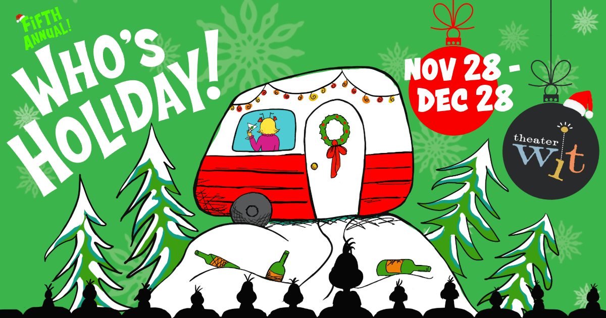Text reads: "Fifth Annual! Who's Holiday Nov 28-Dec 28” Image is on a green background with white snowflakes, a red and white trailer is perched on a white snowy mountaintop surrounded by green snowy trees, with beer bottles strewn below. In the window of the trailer, a woman with blonde hair and a pink top raises a martini glass in celebration. The black silhouette of an audience watching is in the foreground. Two CHristmas ornaments hang suspended, one red and containing the words "Nov 28 - Dec 28", one black with the Theater Wit logo included inside. A small Santa Hat is perched on the logo.