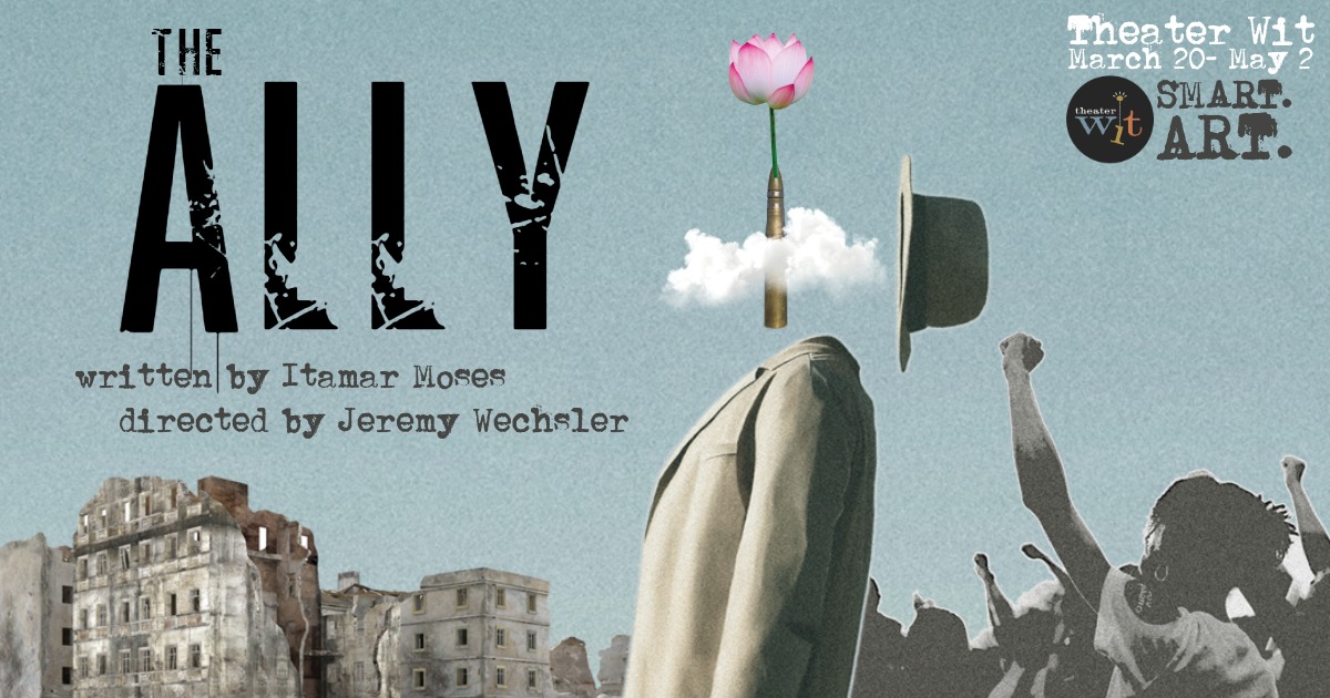 The bust of a male figure stands in the foreground, dressed in a plain tweed blazer, facing to the left side of the viewer, his left arm is visible in profile. He has no head, but a hat has flown off and is to the right of where his head would be. In its place is a bullet piercing through clouds, with a pink flower sprouting from the bullet head. He is surrounded by decrepit buildings and protestors in the background beneath/behind him, under a hazy blue-gray sky. Text to the left of the male figure reads: The Ally, written by Itamar Moses and Directed by Jeremy Wechsler. It is presented in a typewriter style font. Text to the right of the male figure reads: March 20-May 2, Theater Wit, smart.art